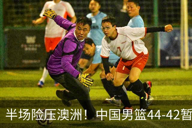 半场险压澳洲！中国男篮44-42暂时领先，王俊杰7分4板2助撑起锋线