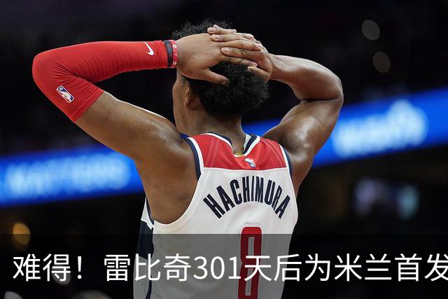 难得！雷比奇301天后为米兰首发 482天后为米兰进球
